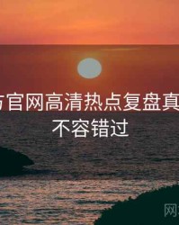 P站官方官网高清热点复盘真相还原，不容错过