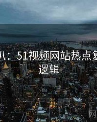 独家深扒：51视频网站热点复盘热度逻辑