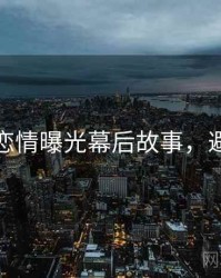 麻豆网恋情曝光幕后故事，避坑必读