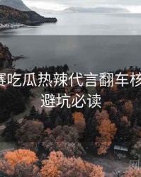 每日大赛吃瓜热辣代言翻车核心看点，避坑必读
