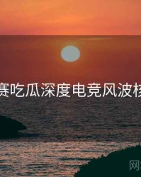 每日大赛吃瓜深度电竞风波核心看点