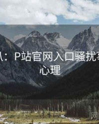 独家深扒：P站官网入口骚扰事件公众心理