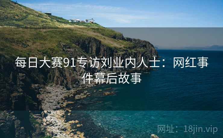 每日大赛91专访刘业内人士:网红事件幕后故事 每日大赛91专访刘业内人士:网红事件幕后故事