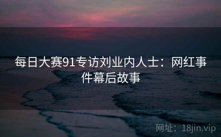 每日大赛91专访刘业内人士:网红事件幕后故事 每日大赛91专访刘业内人士:网红事件幕后故事