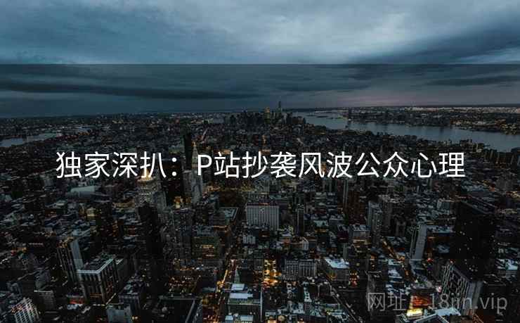 独家深扒:P站抄袭风波公众心理 独家深扒:P站抄袭风波公众心理