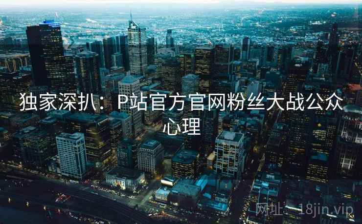 独家深扒:P站官方官网粉丝大战公众心理 独家深扒:P站官方官网粉丝大战公众心理