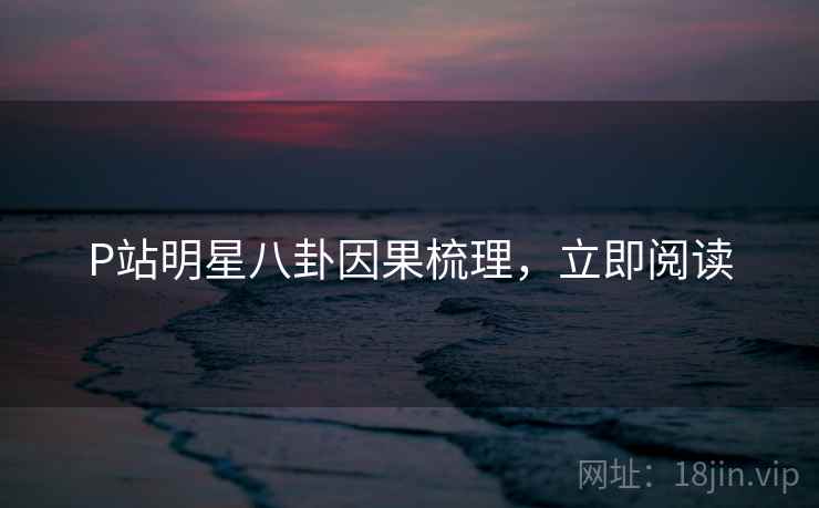 P站明星八卦因果梳理，立即阅读